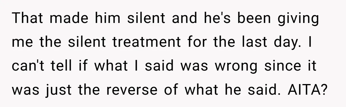 That made him silent and he's been giving me the silent treatment for the last day. I can't tell if what I said was wrong since it was just the...