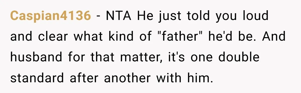 Caspian4136 − NTA He just told you loud and clear what kind of "father" he'd be. And husband for that matter, it's one double standard after another with him.