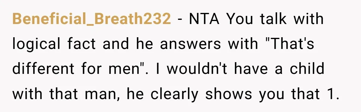 Beneficial_Breath232 − NTA You talk with logical fact and he answers with "That's different for men". I wouldn't have a child with that man, he clearly shows you that 1.