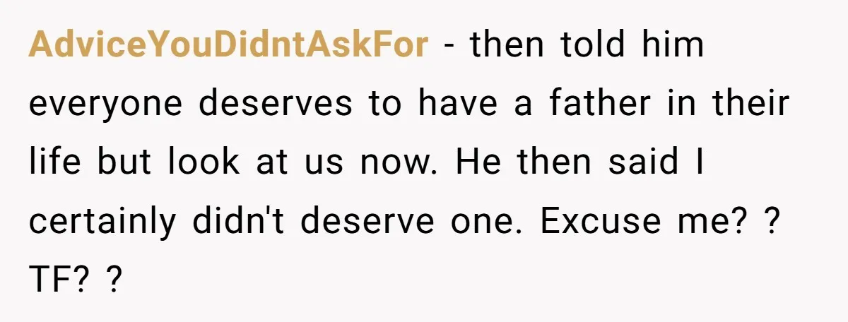 AdviceYouDidntAskFor − then told him everyone deserves to have a father in their life but look at us now. He then said I certainly didn't deserve one. Excuse me? ?...