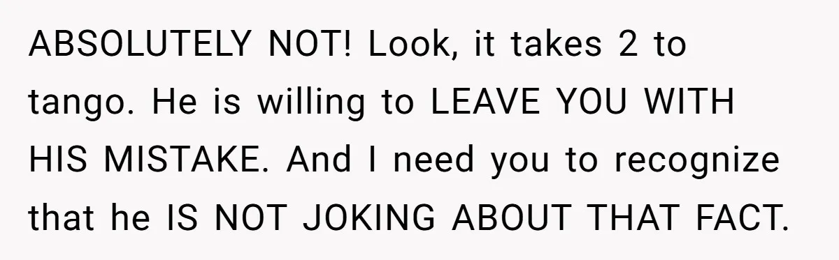 ABSOLUTELY NOT! Look, it takes 2 to tango. He is willing to LEAVE YOU WITH HIS MISTAKE. And I need you to recognize that he IS NOT JOKING ABOUT THAT...