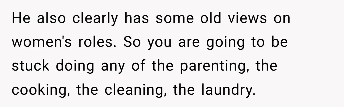 He also clearly has some old views on women's roles. So you are going to be stuck doing any of the parenting, the cooking, the cleaning, the laundry.