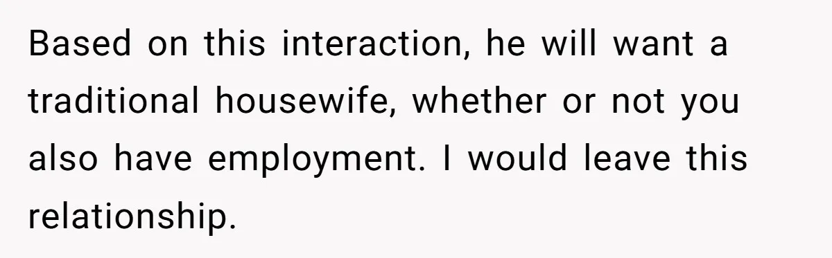 Based on this interaction, he will want a traditional housewife, whether or not you also have employment. I would leave this relationship.