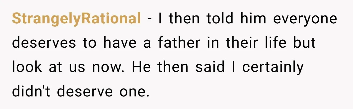 StrangelyRational − I then told him everyone deserves to have a father in their life but look at us now. He then said I certainly didn't deserve one.