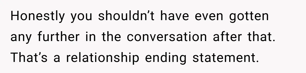 Honestly you shouldn’t have even gotten any further in the conversation after that. That’s a relationship ending statement.