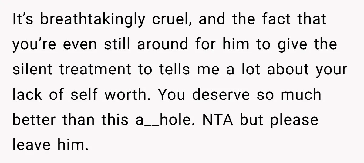It’s breathtakingly cruel, and the fact that you’re even still around for him to give the silent treatment to tells me a lot about your lack of self worth. You...