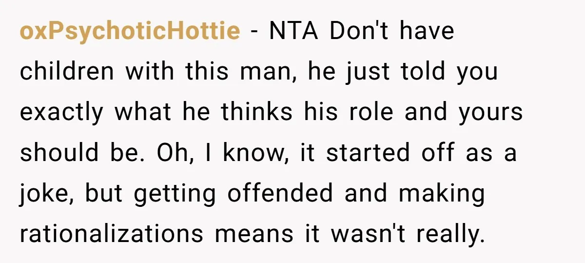 oxPsychoticHottie − NTA Don't have children with this man, he just told you exactly what he thinks his role and yours should be. Oh, I know, it started off as...