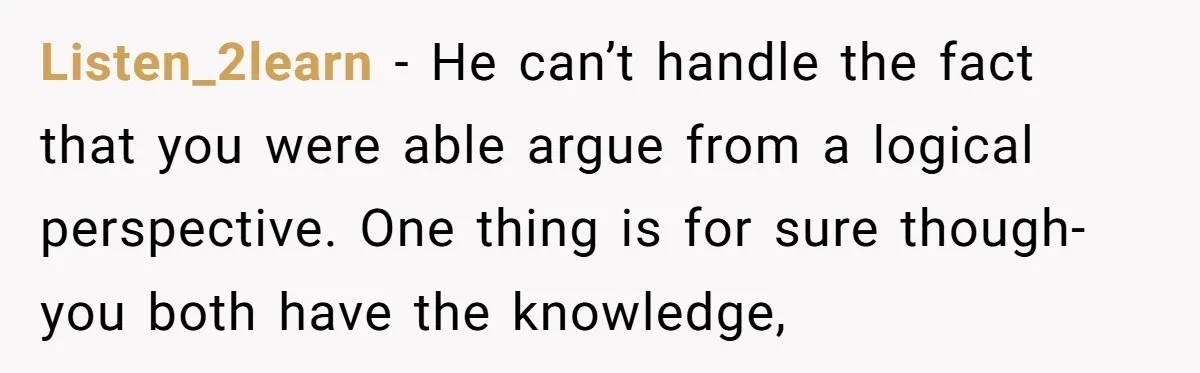 Listen_2learn − He can’t handle the fact that you were able argue from a logical perspective. One thing is for sure though- you both have the knowledge,