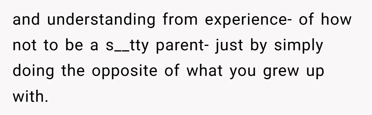 and understanding from experience- of how not to be a s__tty parent- just by simply doing the opposite of what you grew up with.