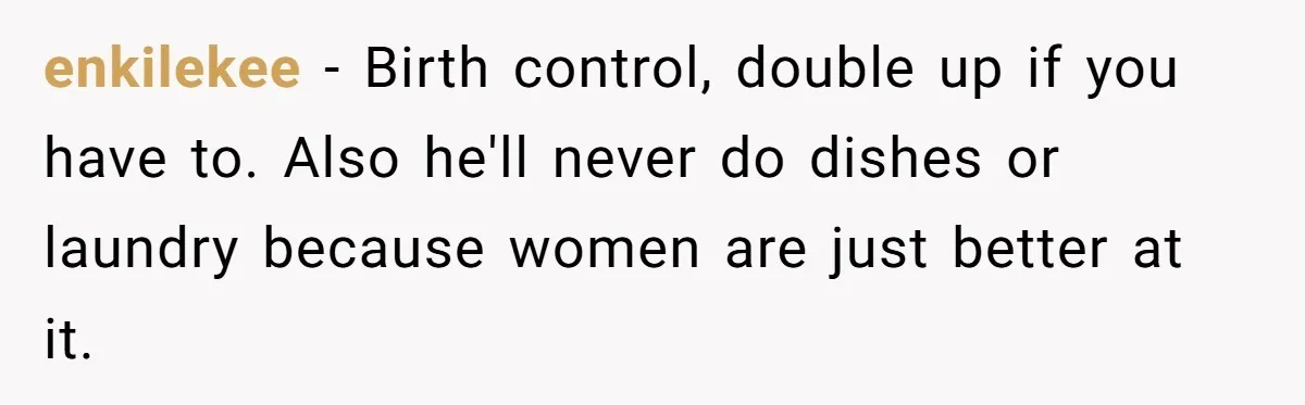 enkilekee − Birth control, double up if you have to. Also he'll never do dishes or laundry because women are just better at it.