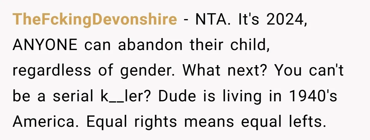 TheFckingDevonshire − NTA. It's 2024, ANYONE can abandon their child, regardless of gender. What next? You can't be a serial k__ler? Dude is living in 1940's America. Equal rights means...