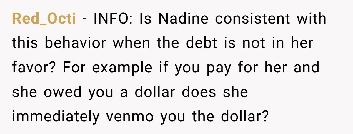 Red_Octi − INFO: Is Nadine consistent with this behavior when the debt is not in her favor? For example if you pay for her and she owed you a dollar...