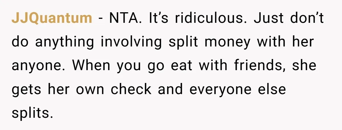 JJQuantum − NTA. It’s ridiculous. Just don’t do anything involving split money with her anyone. When you go eat with friends, she gets her own check and everyone else splits.