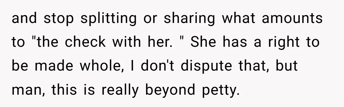 and stop splitting or sharing what amounts to "the check with her. " She has a right to be made whole, I don't dispute that, but man, this is really...