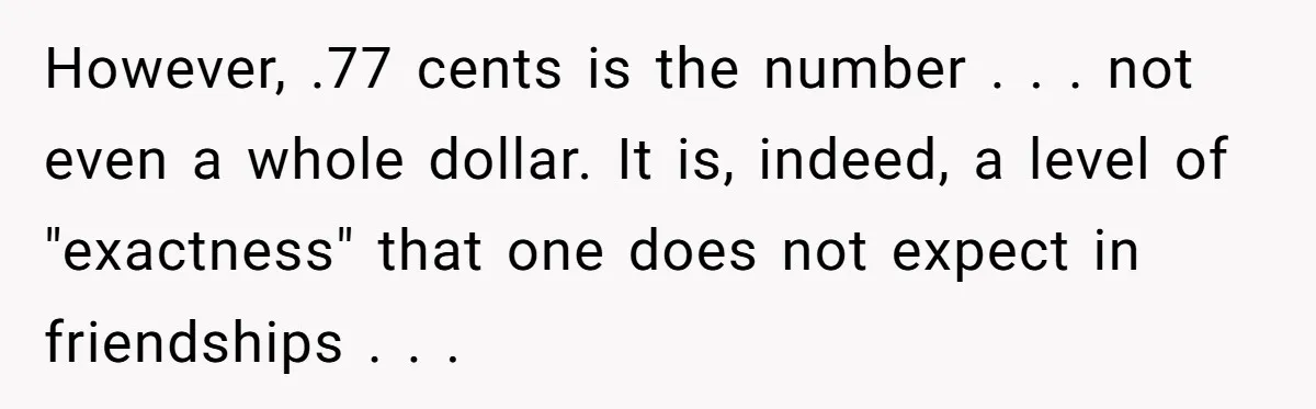 However, .77 cents is the number . . . not even a whole dollar. It is, indeed, a level of "exactness" that one does not expect in friendships . ....