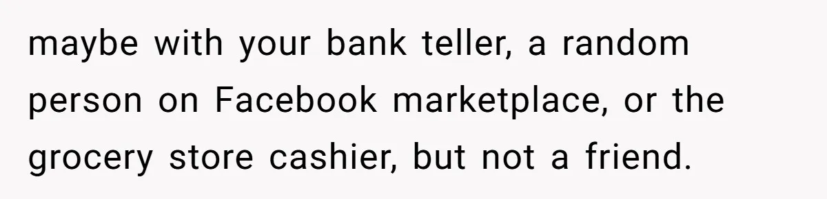 maybe with your bank teller, a random person on Facebook marketplace, or the grocery store cashier, but not a friend.