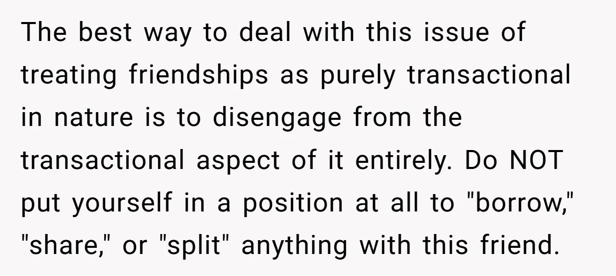 The best way to deal with this issue of treating friendships as purely transactional in nature is to disengage from the transactional aspect of it entirely. Do NOT put yourself...