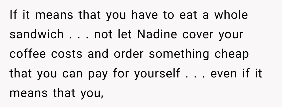 If it means that you have to eat a whole sandwich . . . not let Nadine cover your coffee costs and order something cheap that you can pay for...