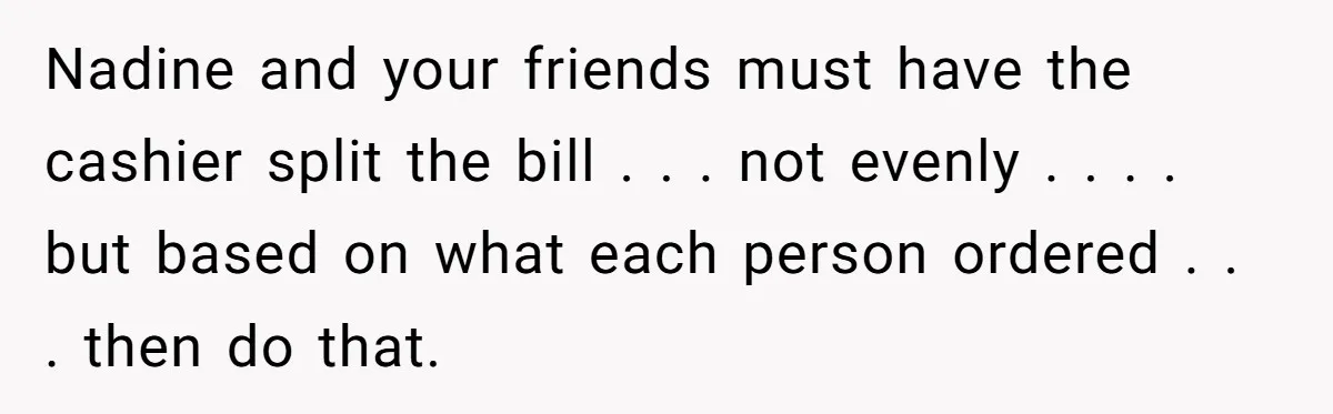 Nadine and your friends must have the cashier split the bill . . . not evenly . . . . but based on what each person ordered . . ....