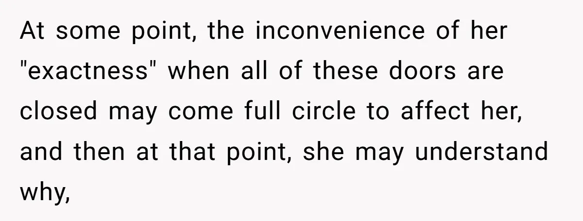 At some point, the inconvenience of her "exactness" when all of these doors are closed may come full circle to affect her, and then at that point, she may understand...