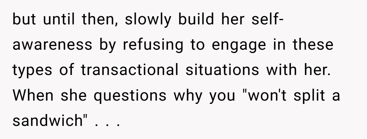 but until then, slowly build her self-awareness by refusing to engage in these types of transactional situations with her. When she questions why you "won't split a sandwich" . ....