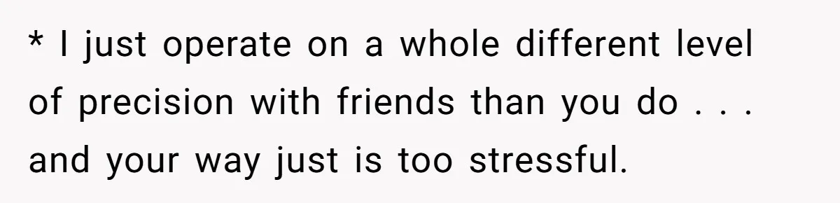 * I just operate on a whole different level of precision with friends than you do . . . and your way just is too stressful.