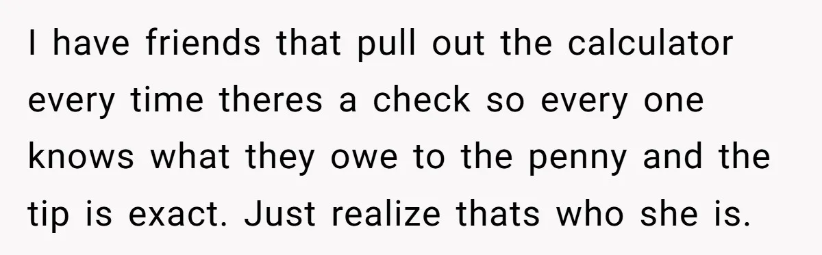 I have friends that pull out the calculator every time theres a check so every one knows what they owe to the penny and the tip is exact. Just realize...