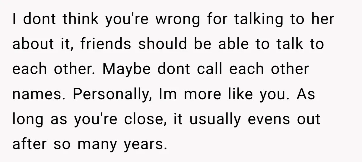 I dont think you're wrong for talking to her about it, friends should be able to talk to each other. Maybe dont call each other names. Personally, Im more like...
