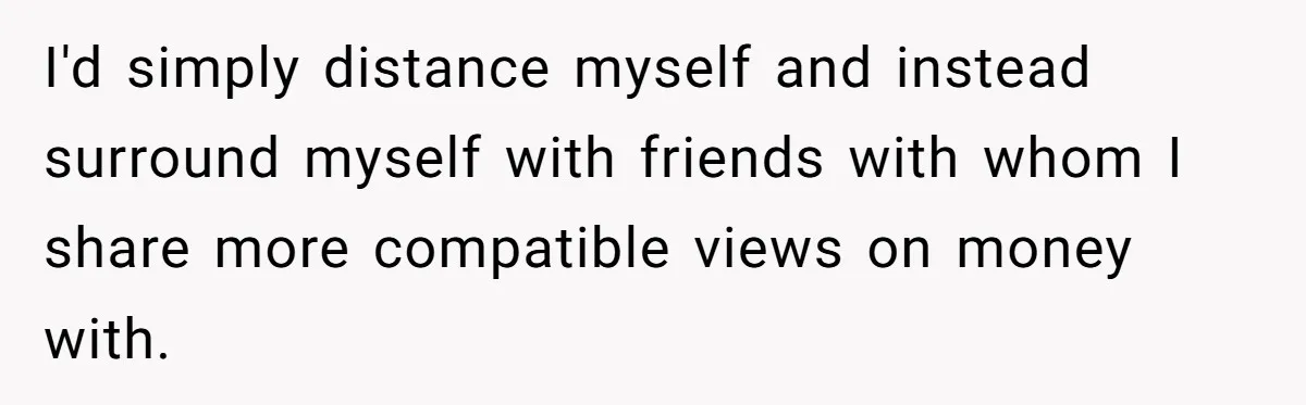 I'd simply distance myself and instead surround myself with friends with whom I share more compatible views on money with.