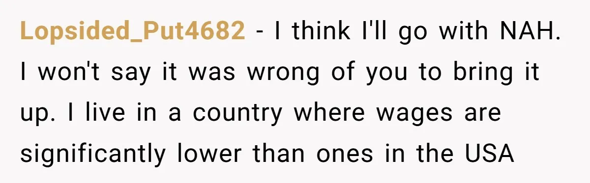 Lopsided_Put4682 − I think I'll go with NAH. I won't say it was wrong of you to bring it up. I live in a country where wages are significantly lower...