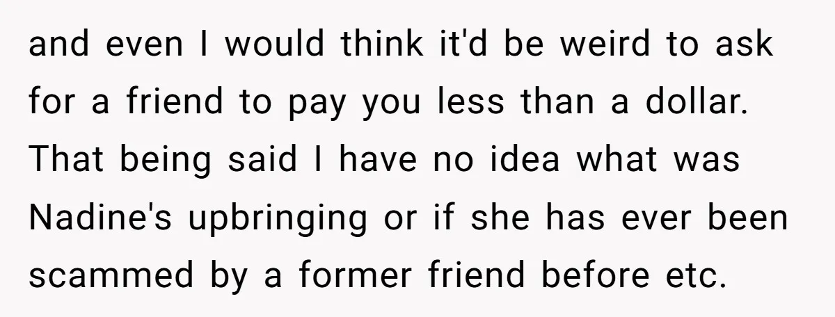and even I would think it'd be weird to ask for a friend to pay you less than a dollar. That being said I have no idea what was Nadine's...