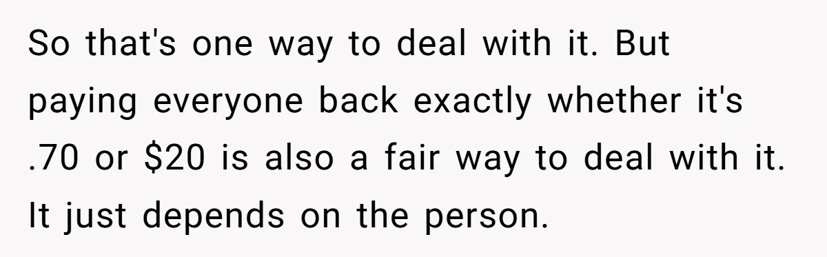 So that's one way to deal with it. But paying everyone back exactly whether it's .70 or $20 is also a fair way to deal with it. It just depends...