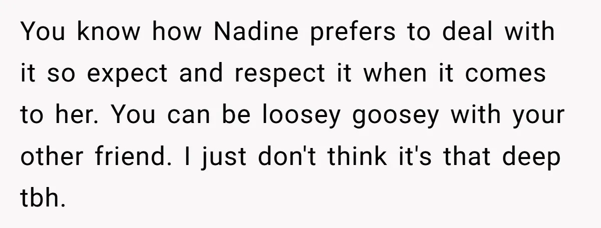 You know how Nadine prefers to deal with it so expect and respect it when it comes to her. You can be loosey goosey with your other friend. I just...