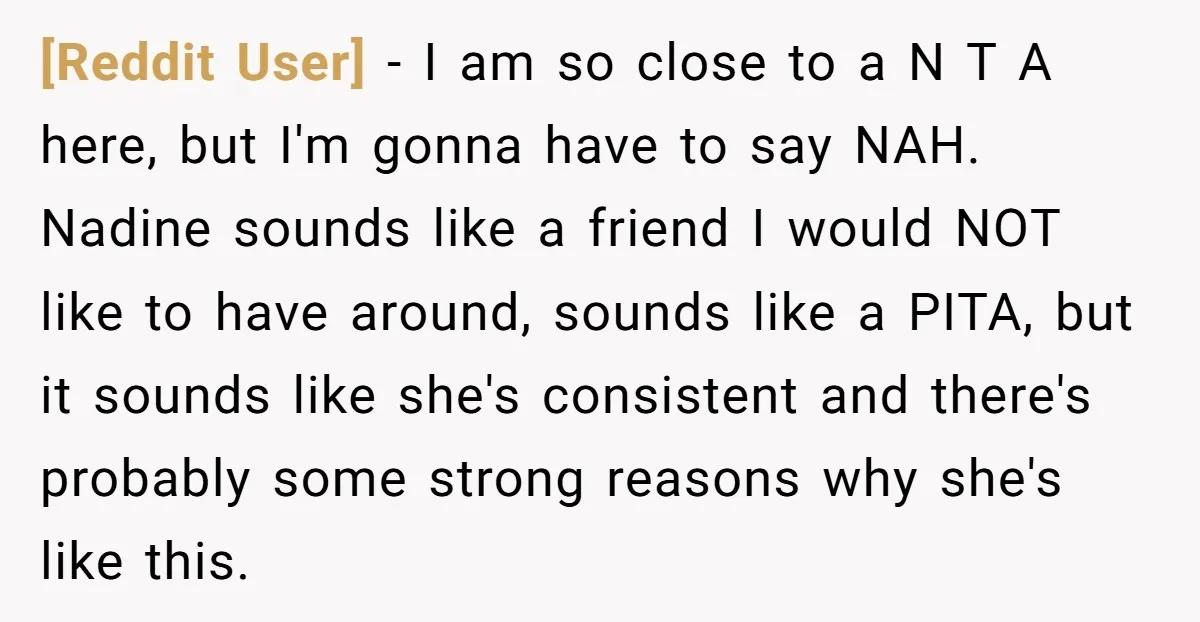 [Reddit User] − I am so close to a N T A here, but I'm gonna have to say NAH. Nadine sounds like a friend I would NOT like to...