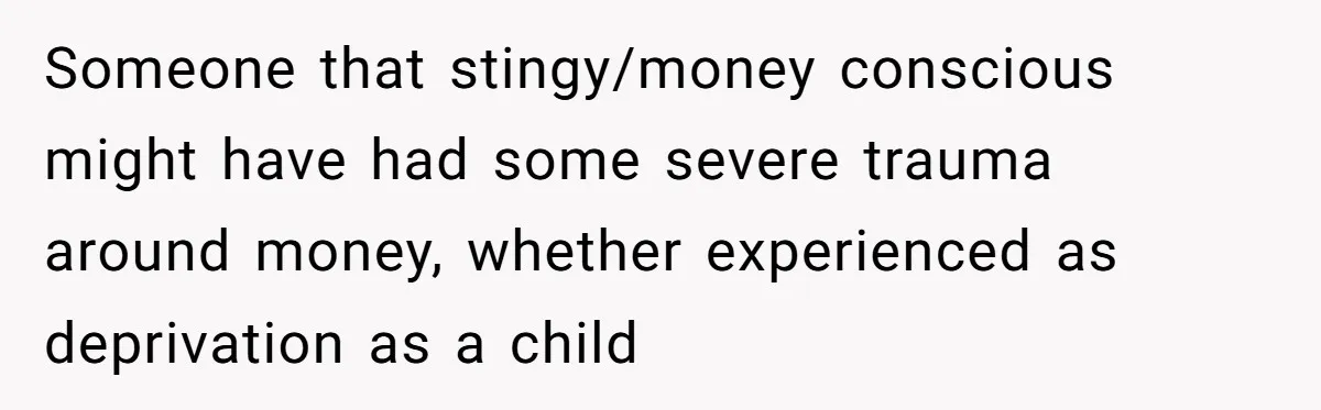 Someone that stingy/money conscious might have had some severe trauma around money, whether experienced as deprivation as a child