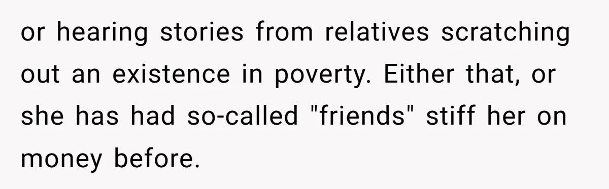 or hearing stories from relatives scratching out an existence in poverty. Either that, or she has had so-called "friends" stiff her on money before.