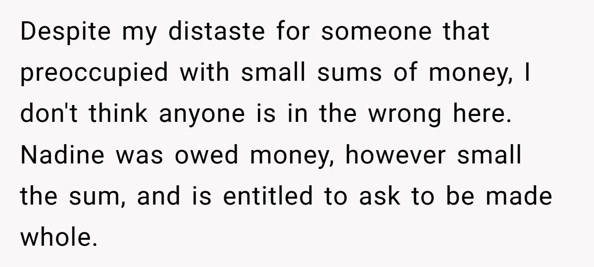 Despite my distaste for someone that preoccupied with small sums of money, I don't think anyone is in the wrong here. Nadine was owed money, however small the sum, and...