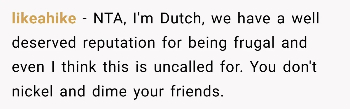 likeahike − NTA, I'm Dutch, we have a well deserved reputation for being frugal and even I think this is uncalled for. You don't nickel and dime your friends.