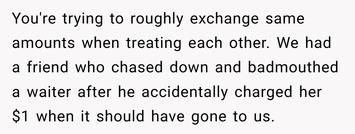 You're trying to roughly exchange same amounts when treating each other. We had a friend who chased down and badmouthed a waiter after he accidentally charged her $1 when it...