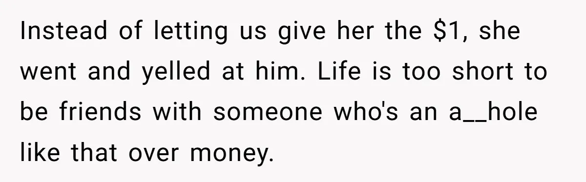 Instead of letting us give her the $1, she went and yelled at him. Life is too short to be friends with someone who's an a__hole like that over money.