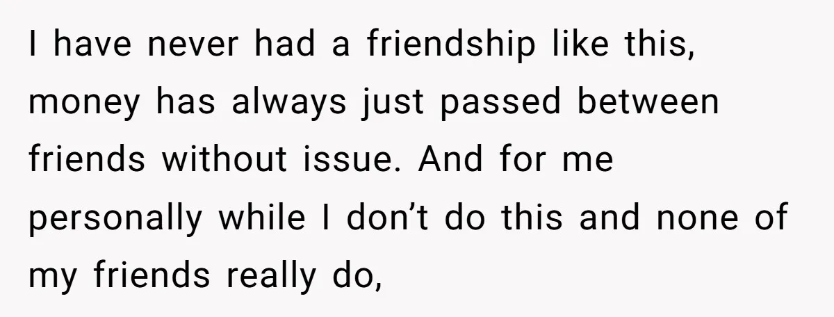 I have never had a friendship like this, money has always just passed between friends without issue. And for me personally while I don’t do this and none of my...