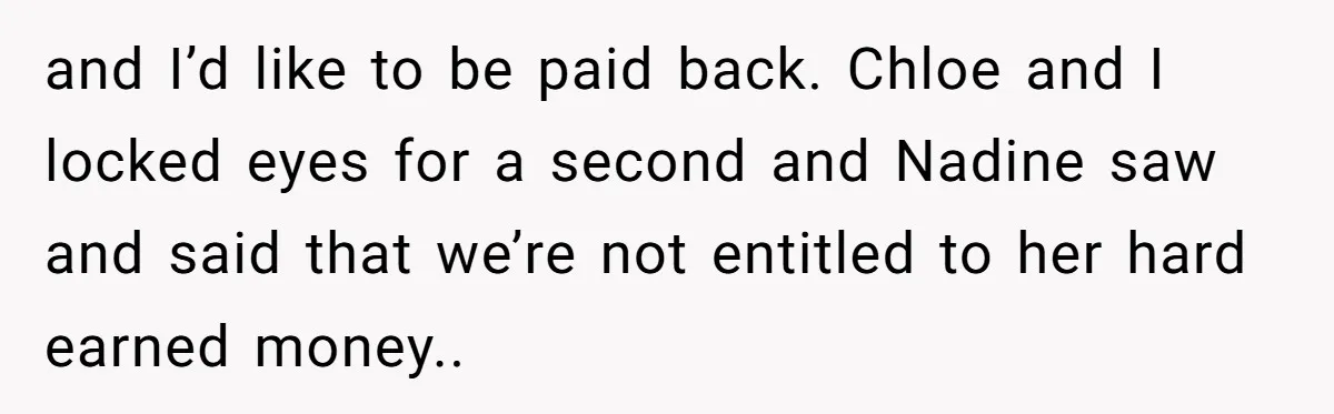 and I’d like to be paid back. Chloe and I locked eyes for a second and Nadine saw and said that we’re not entitled to her hard earned money..