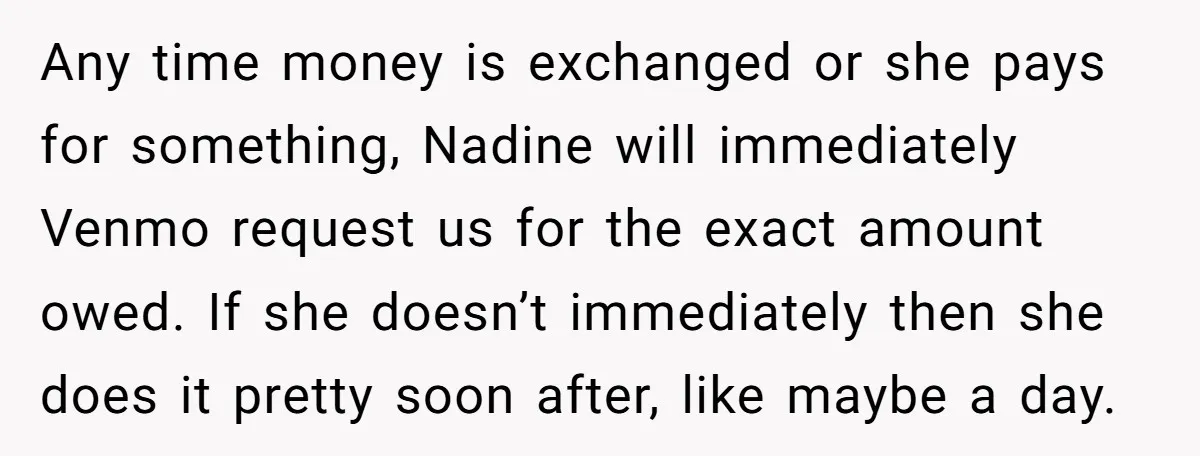 Any time money is exchanged or she pays for something, Nadine will immediately Venmo request us for the exact amount owed. If she doesn’t immediately then she does it pretty...