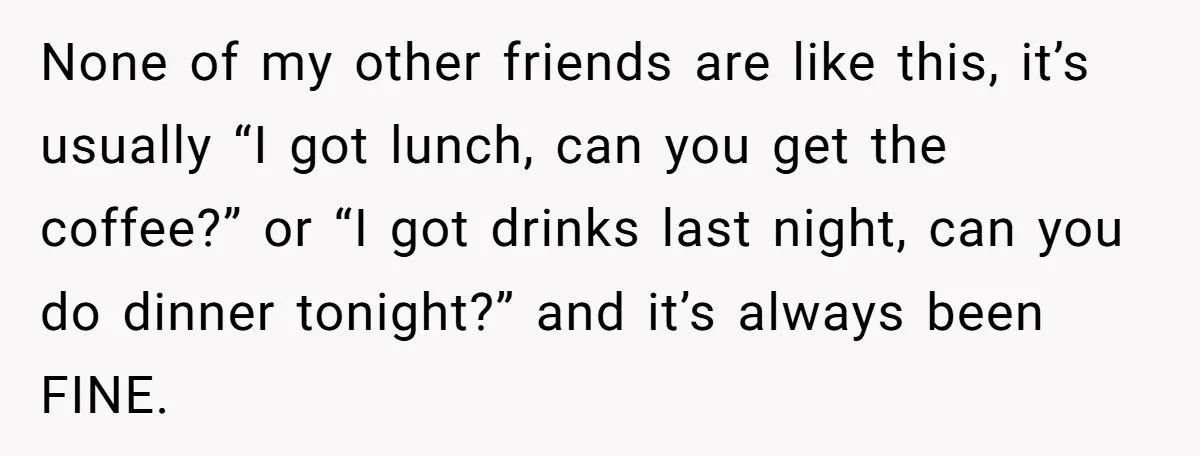 None of my other friends are like this, it’s usually “I got lunch, can you get the coffee?” or “I got drinks last night, can you do dinner tonight?” and...