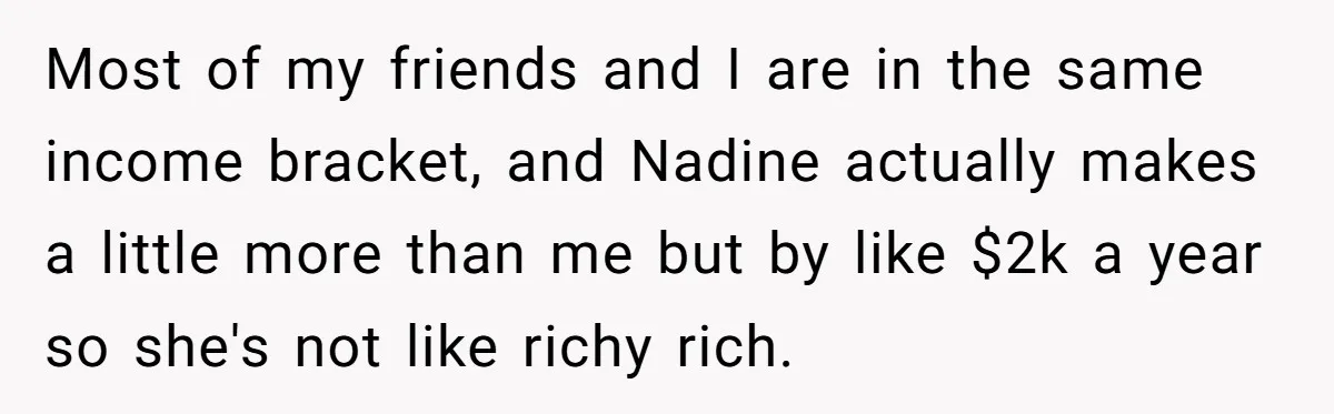 Most of my friends and I are in the same income bracket, and Nadine actually makes a little more than me but by like $2k a year so she's not...