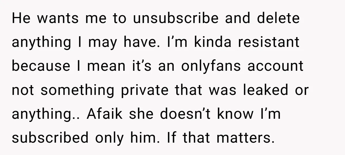 He wants me to unsubscribe and delete anything I may have. I’m kinda resistant because I mean it’s an onlyfans account not something private that was leaked or anything.. Afaik...