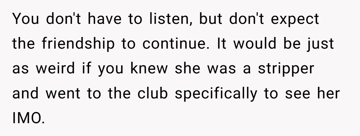 You don't have to listen, but don't expect the friendship to continue. It would be just as weird if you knew she was a stripper and went to the club...