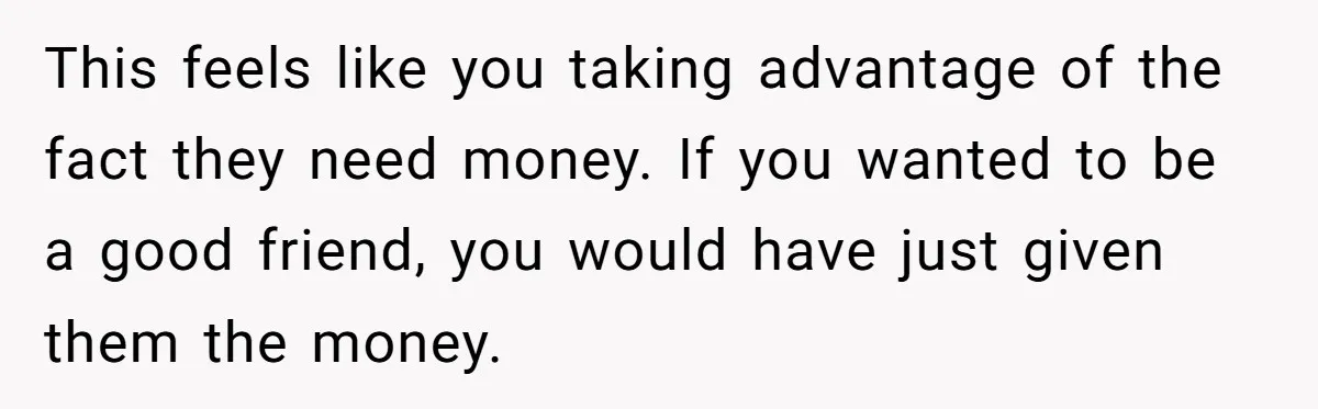 This feels like you taking advantage of the fact they need money. If you wanted to be a good friend, you would have just given them the money.