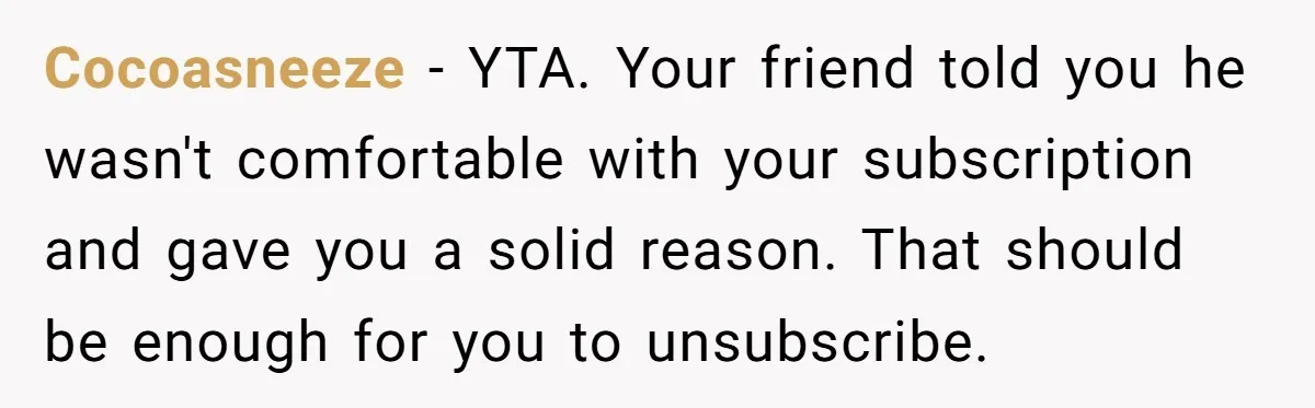 Cocoasneeze − YTA. Your friend told you he wasn't comfortable with your subscription and gave you a solid reason. That should be enough for you to unsubscribe.