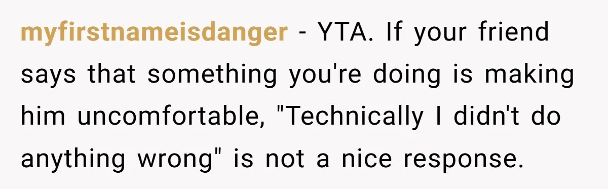 myfirstnameisdanger − YTA. If your friend says that something you're doing is making him uncomfortable, "Technically I didn't do anything wrong" is not a nice response.